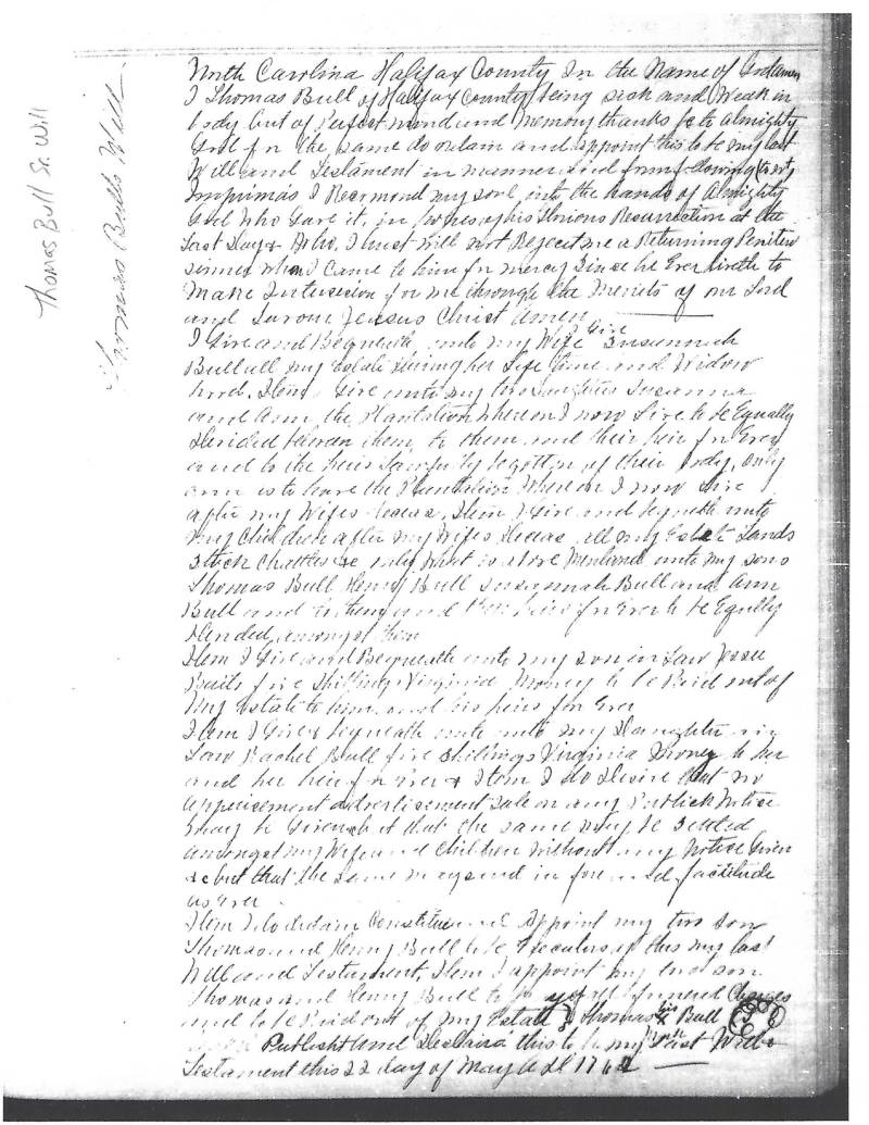 Thomas Bull Sr.'s Will - Partial Transcript: \\
North Carolina Halifax County in the name of God. Amen.\\
I Thomas Bull of Halifax County being sick and weak in body but of Perfect mind and memory, thanks be to almighty God, in the same do ordain and appoint this to be my last Will and Testament in manner and form following __ __.\\
Imprimis I Recommend my soul into the hands of Almighty God who gave it, in _____ of his Glorious Resurrection at the last days & after I _____ will not reject me a Returning penitent sinner when I came to him for mercy since he ever liveth to make intercession for me through the merits of our Lord and Savior Jesus Christ Amen.\\
I give and bequeath unto my Wife SUSANNAH BULL all my estate during her life time and Widowhood. Item. I give unto my two Daughters, SUSANNA and ANN, the Plantation whereon I now live, to be equally divided ____.\\
Item To them _______ is to leave the Plantation _______ After my wifes decease.\\
Item. I give and bequeath unto my children after my wifes decease, all my estate lands, stock, chattels __________ mentioned unto my sons, THOMAS BULL, HENRY BULL, SUSANNA BULL and ANN BULL _________ give to be equally ___________.\\
Item. I give and bequeath unto my son-in-law JESSE BAILS, five shillings Virginia money to be paid out of my estate to him or ___ his heirs for ever.\\
Item. I give and bequeath ___ unto my Daughter-in-law, RACHEL BULL, five shillings Virginia money to her or her heir for ever.\\
Item, I do desire that for appointment _______.\\
Item, I desire ____ and appointment my two sons THOMAS and HENRY BULL to be executors of this my last will and testament.\\
Item. I appoint my ____ sons THOMAS and HENRY BULL to _____ of my estate. Thomas X Bull _____ this to be my last will and Testament this 22 day of May ____ 1762. Thomas Bull Sr.'s Will - Partial Transcript: \\
North Carolina Halifax County in the name of God. Amen.\\
I Thomas Bull of Halifax County being sick and weak in body but of Perfect mind and memory, thanks be to almighty God, in the same do ordain and appoint this to be my last Will and Testament in manner and form following __ __.\\
Imprimis I Recommend my soul into the hands of Almighty God who gave it, in _____ of his Glorious Resurrection at the last days & after I _____ will not reject me a Returning penitent sinner when I came to him for mercy since he ever liveth to make intercession for me through the merits of our Lord and Savior Jesus Christ Amen.\\
I give and bequeath unto my Wife SUSANNAH BULL all my estate during her life time and Widowhood. Item. I give unto my two Daughters, SUSANNA and ANN, the Plantation whereon I now live, to be equally divided ____.\\
Item To them _______ is to leave the Plantation _______ After my wifes decease.\\
Item. I give and bequeath unto my children after my wifes decease, all my estate lands, stock, chattels __________ mentioned unto my sons, THOMAS BULL, HENRY BULL, SUSANNA BULL and ANN BULL _________ give to be equally ___________.\\
Item. I give and bequeath unto my son-in-law JESSE BAILS, five shillings Virginia money to be paid out of my estate to him or ___ his heirs for ever.\\
Item. I give and bequeath ___ unto my Daughter-in-law, RACHEL BULL, five shillings Virginia money to her or her heir for ever.\\
Item, I do desire that for appointment _______.\\
Item, I desire ____ and appointment my two sons THOMAS and HENRY BULL to be executors of this my last will and testament.\\
Item. I appoint my ____ sons THOMAS and HENRY BULL to _____ of my estate. Thomas X Bull _____ this to be my last will and Testament this 22 day of May ____ 1762.